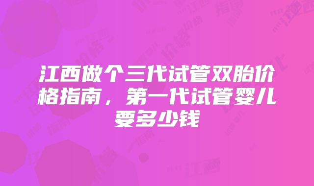 江西做个三代试管双胎价格指南,第一代试管婴儿要多少钱