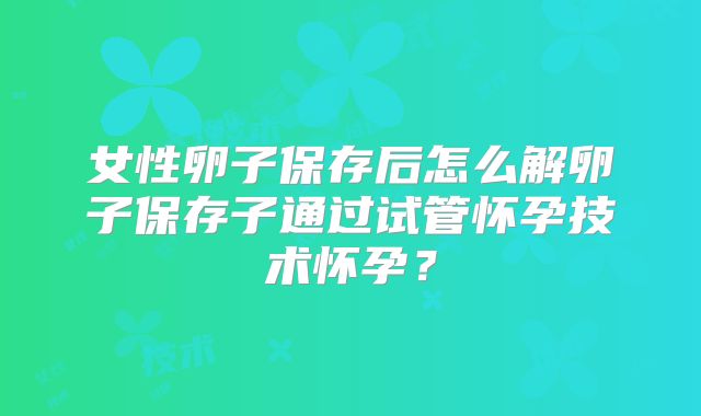 女性卵子保存后怎么解卵子保存子通过试管怀孕技术怀孕?