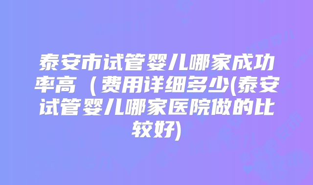 泰安市试管婴儿哪家成功率高(费用详细多少(泰安试管婴儿哪家医院做的比较好)