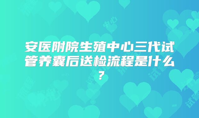 安医附院生殖中心三代试管养囊后送检流程是什么?