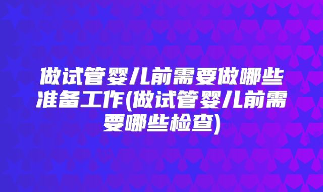 做试管婴儿前需要做哪些准备工作(做试管婴儿前需要哪些检查)