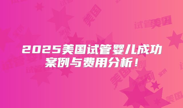 2025美国试管婴儿成功案例与费用分析！