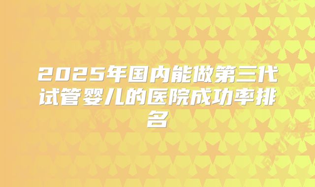 2025年国内能做第三代试管婴儿的医院成功率排名