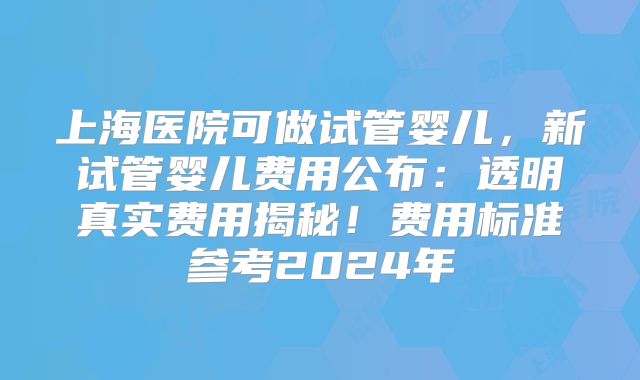 上海医院可做试管婴儿，新试管婴儿费用公布：透明真实费用揭秘！费用标准参考2024年