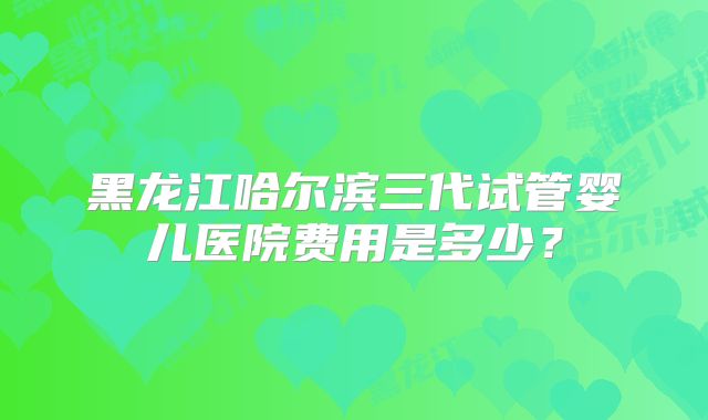 黑龙江哈尔滨三代试管婴儿医院费用是多少?