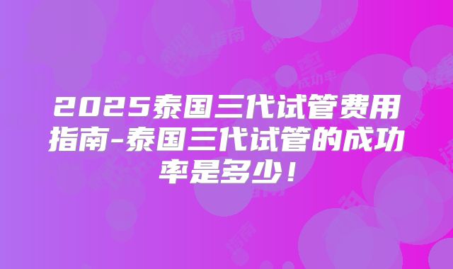 2025泰国三代试管费用指南-泰国三代试管的成功率是多少!