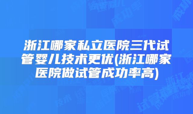 浙江哪家私立医院三代试管婴儿技术更优(浙江哪家医院做试管成功率高)