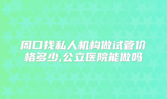 周口找私人机构做试管价格多少,公立医院能做吗