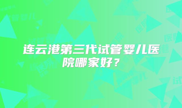 连云港第三代试管婴儿医院哪家好？