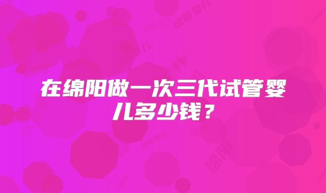 在绵阳做一次三代试管婴儿多少钱？