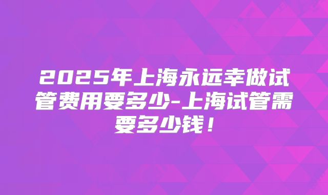 2025年上海永远幸做试管费用要多少-上海试管需要多少钱!