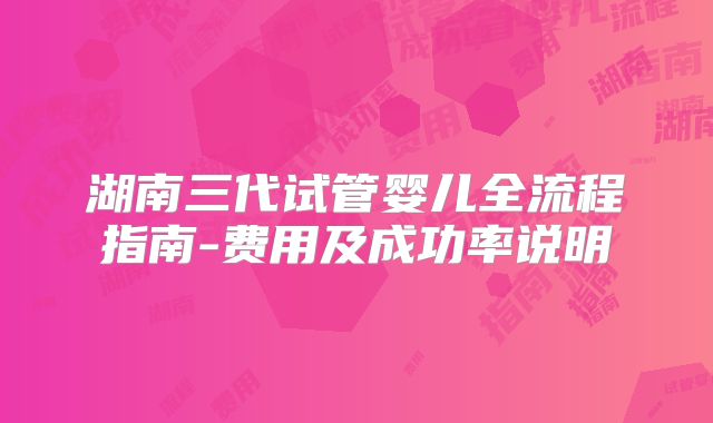 湖南三代试管婴儿全流程指南-费用及成功率说明