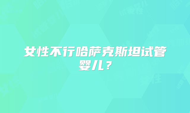 女性不行哈萨克斯坦试管婴儿？