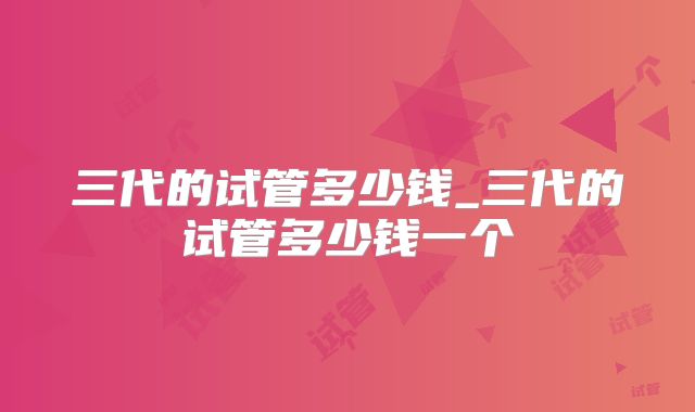 三代的试管多少钱_三代的试管多少钱一个