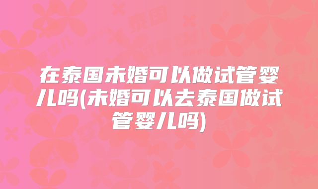 在泰国未婚可以做试管婴儿吗(未婚可以去泰国做试管婴儿吗)