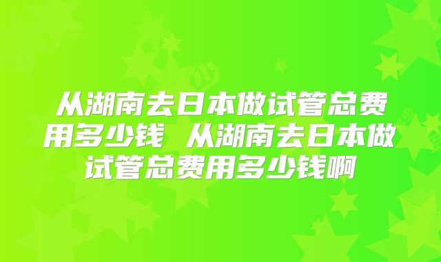 从湖南去日本做试管总费用多少钱 从湖南去日本做试管总费用多少钱啊