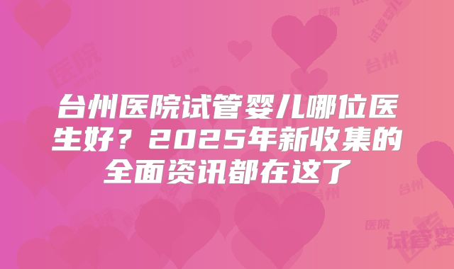 台州医院试管婴儿哪位医生好?2025年新收集的全面资讯都在这了