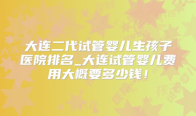 大连二代试管婴儿生孩子医院排名_大连试管婴儿费用大概要多少钱！