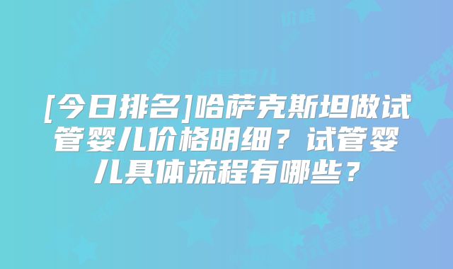 [今日排名]哈萨克斯坦做试管婴儿价格明细？试管婴儿具体流程有哪些？