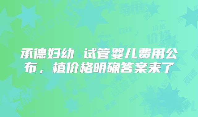 承德妇幼 试管婴儿费用公布，植价格明确答案来了