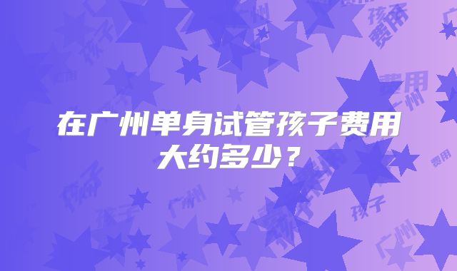 在广州单身试管孩子费用大约多少？