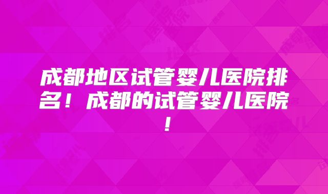 成都地区试管婴儿医院排名！成都的试管婴儿医院！