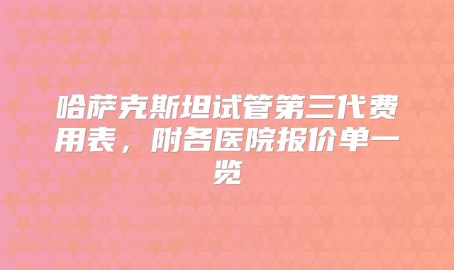 哈萨克斯坦试管第三代费用表,附各医院报价单一览