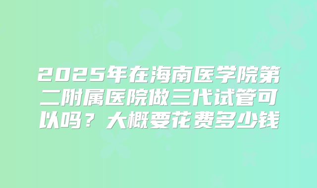 2025年在海南医学院第二附属医院做三代试管可以吗？大概要花费多少钱