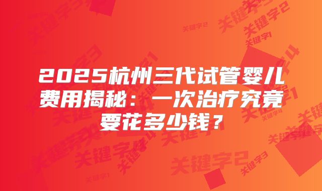 2025杭州三代试管婴儿费用揭秘:一次治疗究竟要花多少钱?