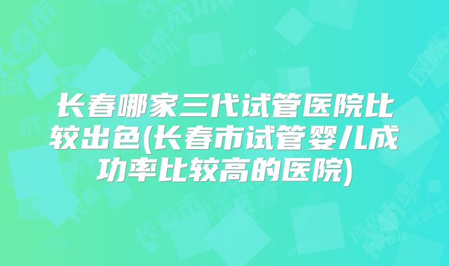 长春哪家三代试管医院比较出色(长春市试管婴儿成功率比较高的医院)