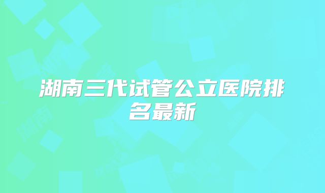 湖南三代试管公立医院排名最新
