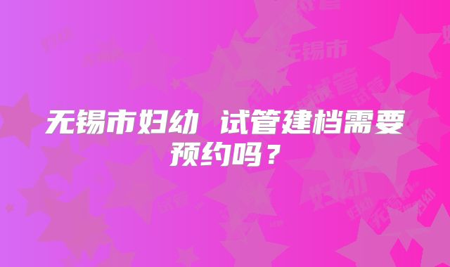 无锡市妇幼 试管建档需要预约吗？