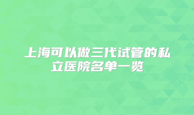上海可以做三代试管的私立医院名单一览
