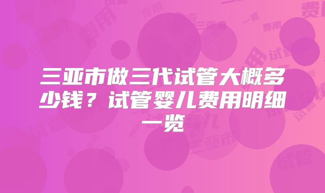 三亚市做三代试管大概多少钱？试管婴儿费用明细一览