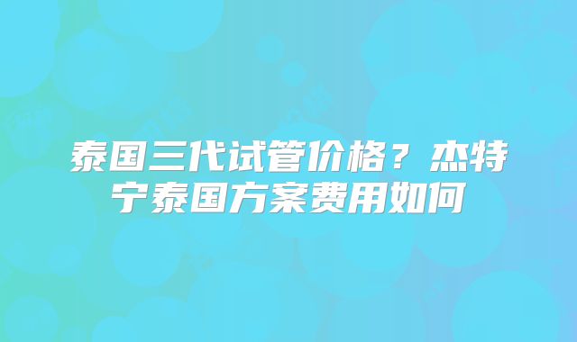 泰国三代试管价格?杰特宁泰国方案费用如何