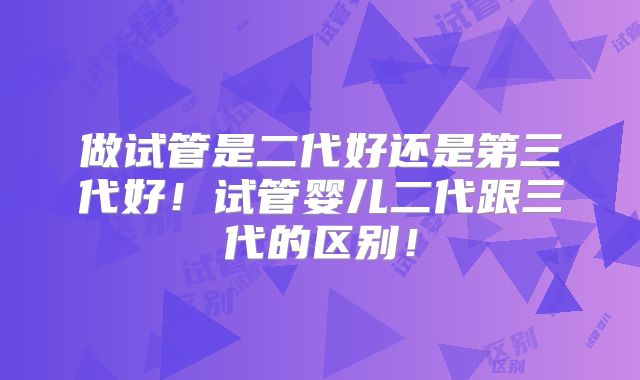 做试管是二代好还是第三代好！试管婴儿二代跟三代的区别！