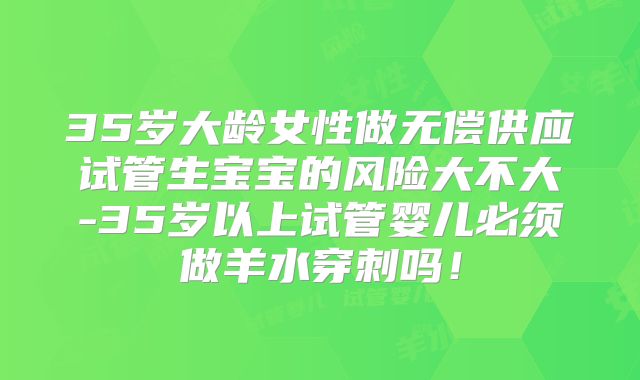 35岁大龄女性做无偿供应试管生宝宝的风险大不大-35岁以上试管婴儿必须做羊水穿刺吗!