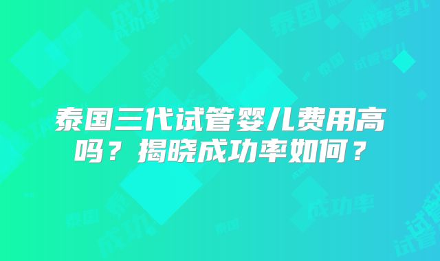 泰国三代试管婴儿费用高吗？揭晓成功率如何？