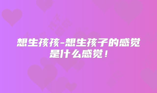 想生孩孩-想生孩子的感觉是什么感觉！