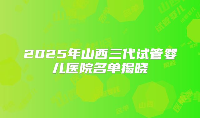2025年山西三代试管婴儿医院名单揭晓