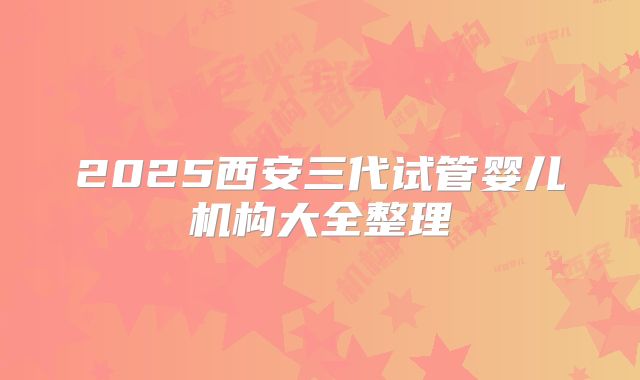 2025西安三代试管婴儿机构大全整理