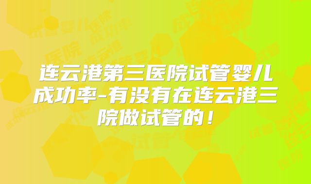 连云港第三医院试管婴儿成功率-有没有在连云港三院做试管的！