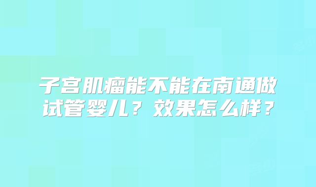 子宫肌瘤能不能在南通做试管婴儿?效果怎么样?