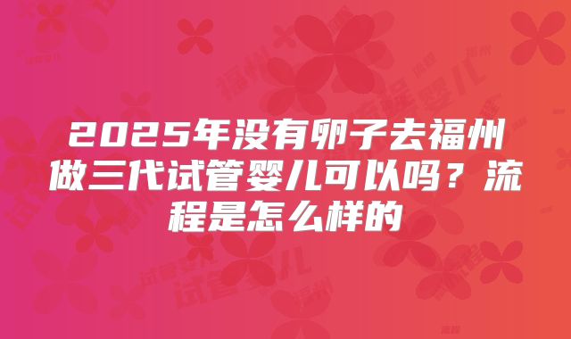 2025年没有卵子去福州做三代试管婴儿可以吗?流程是怎么样的
