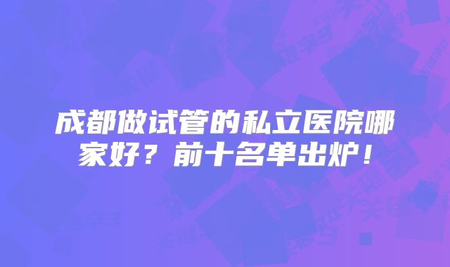 成都做试管的私立医院哪家好？前十名单出炉！