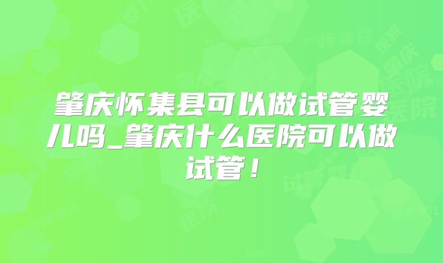 肇庆怀集县可以做试管婴儿吗_肇庆什么医院可以做试管！