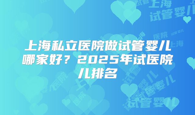 上海私立医院做试管婴儿哪家好？2025年试医院儿排名