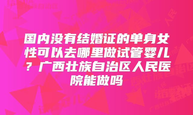 国内没有结婚证的单身女性可以去哪里做试管婴儿？广西壮族自治区人民医院能做吗
