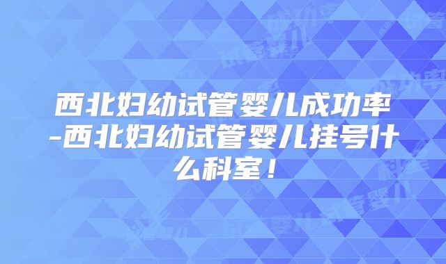 西北妇幼试管婴儿成功率-西北妇幼试管婴儿挂号什么科室！