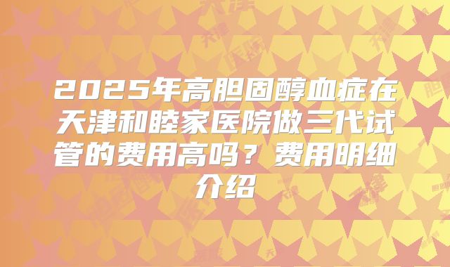 2025年高胆固醇血症在天津和睦家医院做三代试管的费用高吗?费用明细介绍